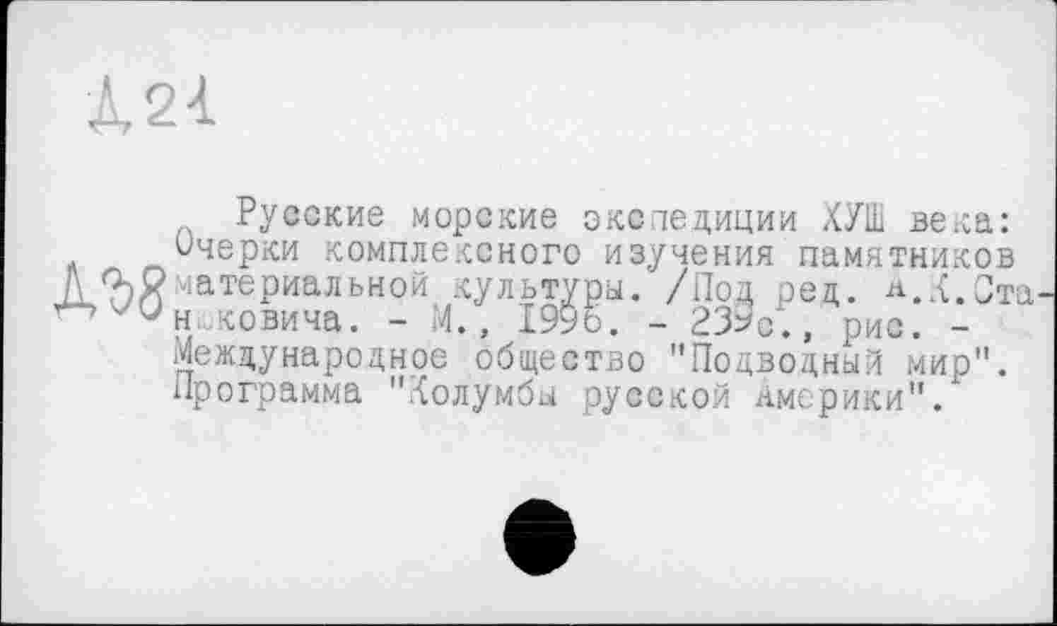 ﻿Л21
Русские морские экспедиции ХУШ века:
Очерки комплексного изучения памятников
Л 0)2 материальной культуры. /Под ред. а.Л.Ста ''V н,;ковича. - И., 1996. - 239с*., рис. -
Международное общество "Подводный мир".
Программа "Холумбы русской Америки".